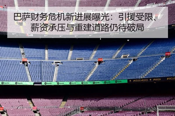 巴萨财务危机新进展曝光：引援受限、薪资承压与重建道路仍待破局
