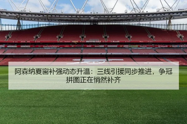 阿森纳夏窗补强动态升温：三线引援同步推进，争冠拼图正在悄然补齐