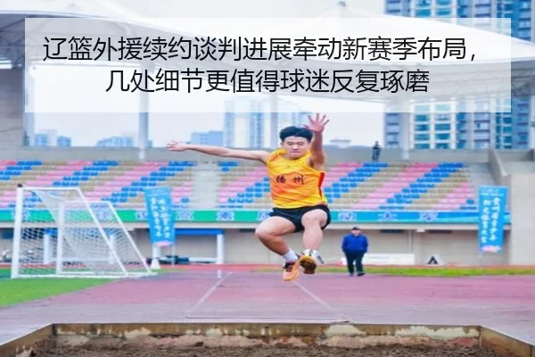 辽篮外援续约谈判进展牵动新赛季布局，几处细节更值得球迷反复琢磨